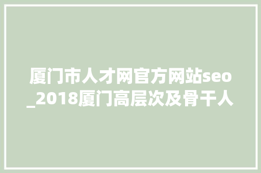 厦门市人才网官方网站seo_2018厦门高层次及骨干人才申报确认时间流程及网址