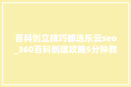 百科创立技巧都选乐云seo_360百科创建攻略5分钟教会你创建高质量360百科词条