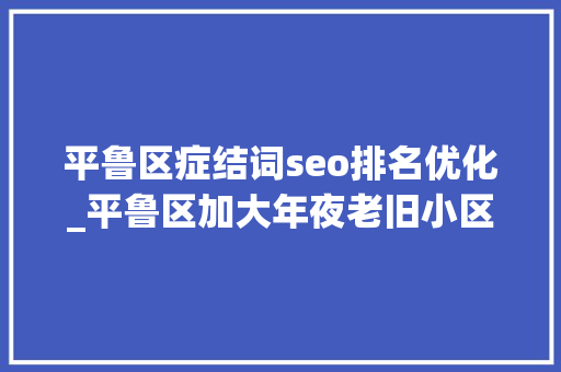 平鲁区症结词seo排名优化_平鲁区加大年夜老旧小区改造力度 让居平易近幸福感旧地升温 平鲁区症结词seo排名优化_平鲁区加大年夜老旧小区改造力度 让居平易近幸福感旧地升温 SEO关键词