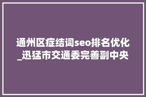 通州区症结词seo排名优化_迅猛市交通委完善副中央交通体系关键词解读腾飞的通州路网 通州区症结词seo排名优化_迅猛市交通委完善副中央交通体系关键词解读腾飞的通州路网 搜狗SEO