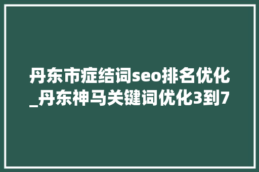 丹东市症结词seo排名优化_丹东神马关键词优化3到7天开户关键词一周上首页 搜狗SEO 丹东市症结词seo排名优化_丹东神马关键词优化3到7天开户关键词一周上首页 丹东市症结词seo排名优化_丹东神马关键词优化3到7天开户关键词一周上首页 搜狗SEO