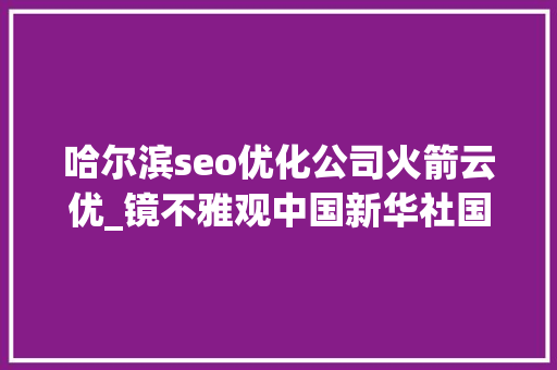 哈尔滨seo优化公司火箭云优_镜不雅观中国新华社国内新闻照片一周精选