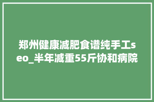 郑州健康减肥食谱纯手工seo_半年减重55斤协和病院专家开出的这份减肥食谱有效还不反弹