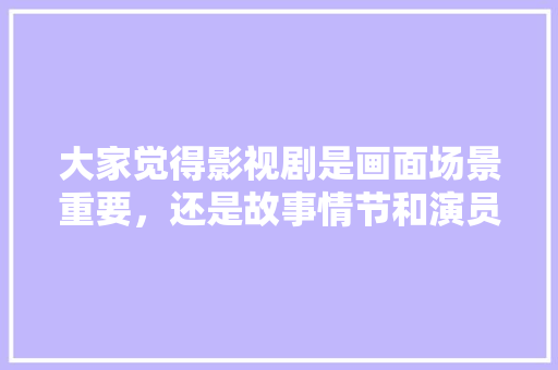 大家觉得影视剧是画面场景重要，还是故事情节和演员演技重要,界面的重要性。 大家觉得影视剧是画面场景重要，还是故事情节和演员演技重要,界面的重要性。 搜狗SEO