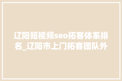 辽阳短视频seo拓客体系排名_辽阳市上门拓客团队外包拓客团队助力各行业拓客