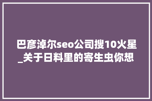 巴彦淖尔seo公司搜10火星_关于日料里的寄生虫你想知道和不想知道的都在这里