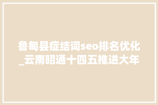 鲁甸县症结词seo排名优化_云南昭通十四五推进大年夜关县政府驻地迁移鲁甸撤县设区
