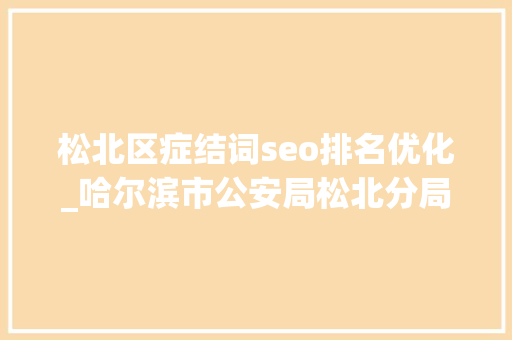 松北区症结词seo排名优化_哈尔滨市公安局松北分局狠抓三项方法 全力优化成长情形 松北区症结词seo排名优化_哈尔滨市公安局松北分局狠抓三项方法 全力优化成长情形 神马SEO