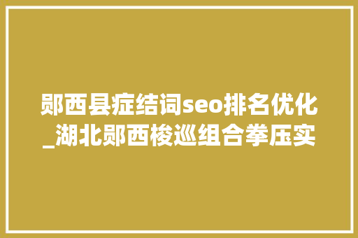 郧西县症结词seo排名优化_湖北郧西梭巡组合拳压实优化营商情形责任 郧西县症结词seo排名优化_湖北郧西梭巡组合拳压实优化营商情形责任 SEO关键词