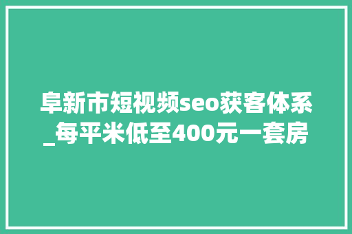 阜新市短视频seo获客体系_每平米低至400元一套房2万元逃离大年夜城市年轻人涌入阜新