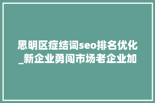 思明区症结词seo排名优化_新企业勇闯市场老企业加速转型  厦门思明发力招商引资和企业出海做事