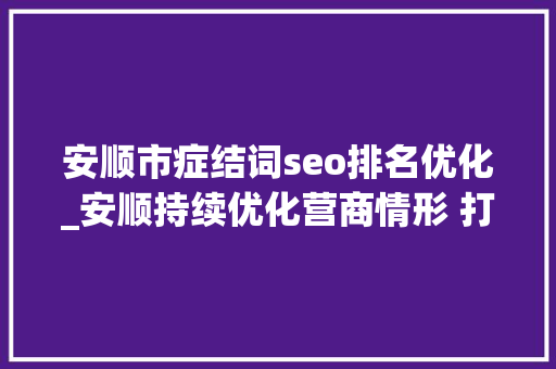 安顺市症结词seo排名优化_安顺持续优化营商情形 打造高质量成长强磁场