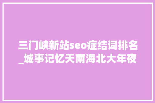 三门峡新站seo症结词排名_城事记忆天南海北大年夜坝人｜无法尽述的大年夜坝情