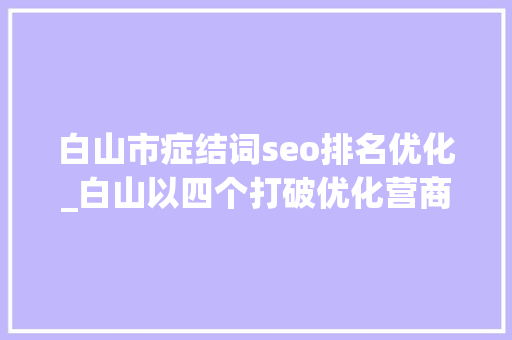白山市症结词seo排名优化_白山以四个打破优化营商情形 白山市症结词seo排名优化_白山以四个打破优化营商情形 搜狗SEO