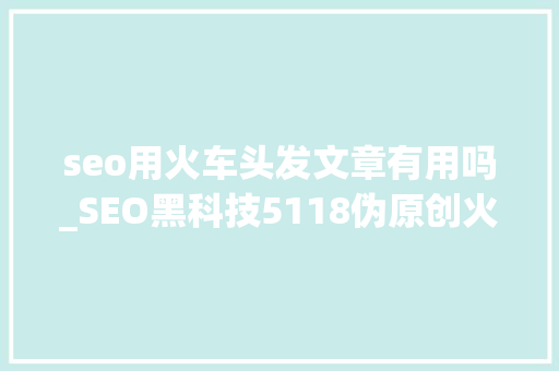 seo用火车头发文章有用吗_SEO黑科技5118伪原创火车头采集技能教程1