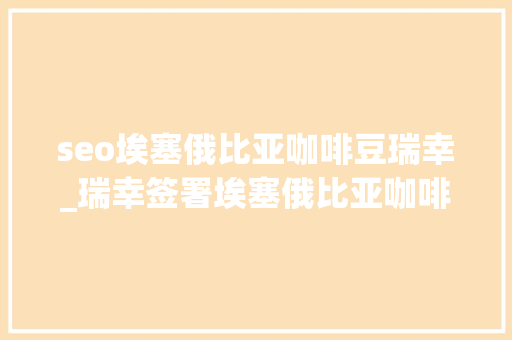 seo埃塞俄比亚咖啡豆瑞幸_瑞幸签署埃塞俄比亚咖啡豆超级大年夜单 seo埃塞俄比亚咖啡豆瑞幸_瑞幸签署埃塞俄比亚咖啡豆超级大年夜单 搜狗SEO