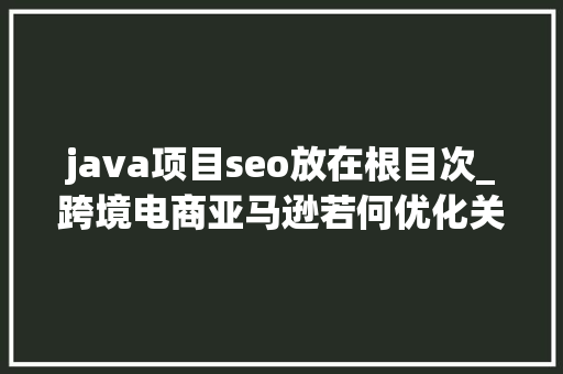java项目seo放在根目次_跨境电商亚马逊若何优化关键词若何优化产品目录怎么做SEO