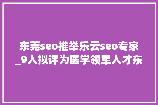 东莞seo推举乐云seo专家_9人拟评为医学领军人才东莞600多名年夜夫入选这份公示名单 东莞seo推举乐云seo专家_9人拟评为医学领军人才东莞600多名年夜夫入选这份公示名单 必应SEO