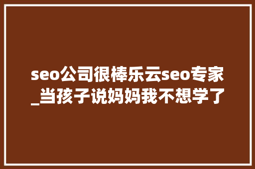 seo公司很棒乐云seo专家_当孩子说妈妈我不想学了你的回答可能改变孩子生平
