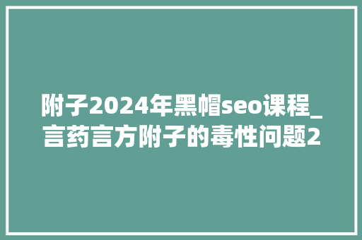 附子2024年黑帽seo课程_言药言方附子的毒性问题2024年版