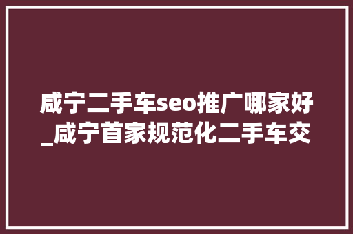 咸宁二手车seo推广哪家好_咸宁首家规范化二手车交易市场开业 总投资3切切
