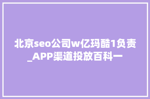 北京seo公司w亿玛酷1负责_APP渠道投放百科一 北京seo公司w亿玛酷1负责_APP渠道投放百科一 SEO关键词