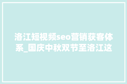 洛江短视频seo营销获客体系_国庆中秋双节至洛江这些好玩又有趣的文旅活动抢先剧透→