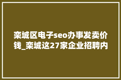 栾城区电子seo办事发卖价钱_栾城这27家企业招聘内附具体岗位薪资待遇 栾城区电子seo办事发卖价钱_栾城这27家企业招聘内附具体岗位薪资待遇 必应SEO
