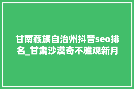 甘南藏族自治州抖音seo排名_甘肃沙漠奇不雅观新月泉 搜狗SEO 甘南藏族自治州抖音seo排名_甘肃沙漠奇不雅观新月泉 甘南藏族自治州抖音seo排名_甘肃沙漠奇不雅观新月泉 搜狗SEO