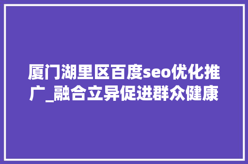 厦门湖里区百度seo优化推广_融合立异促进群众健康 厦门市湖里区获评国家级健康促进区 厦门湖里区百度seo优化推广_融合立异促进群众健康 厦门市湖里区获评国家级健康促进区 搜狗SEO