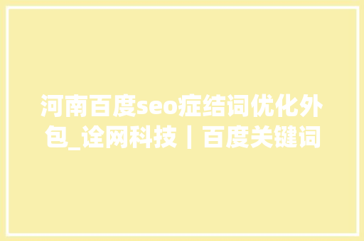 河南百度seo症结词优化外包_诠网科技|百度关键词seo优化外包给优化公司可行吗 神马SEO 河南百度seo症结词优化外包_诠网科技|百度关键词seo优化外包给优化公司可行吗 河南百度seo症结词优化外包_诠网科技|百度关键词seo优化外包给优化公司可行吗 神马SEO
