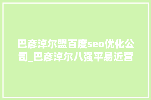 巴彦淖尔盟百度seo优化公司_巴彦淖尔八强平易近营企业经纬培植第4维信羊绒第7 巴彦淖尔盟百度seo优化公司_巴彦淖尔八强平易近营企业经纬培植第4维信羊绒第7 SEO关键词