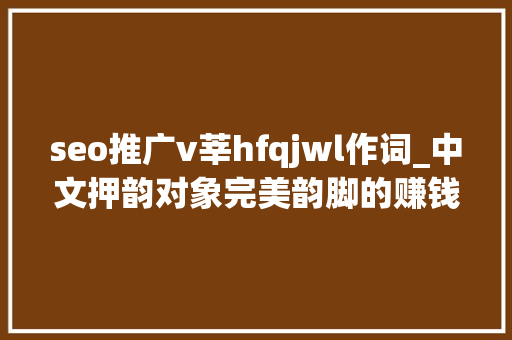 seo推广v莘hfqjwl作词_中文押韵对象完美韵脚的赚钱套路 seo推广v莘hfqjwl作词_中文押韵对象完美韵脚的赚钱套路 SEO关键词