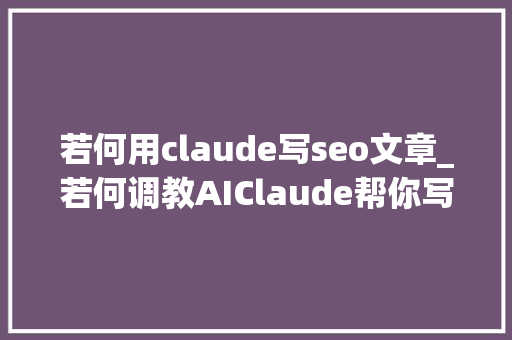 若何用claude写seo文章_若何调教AIClaude帮你写文章