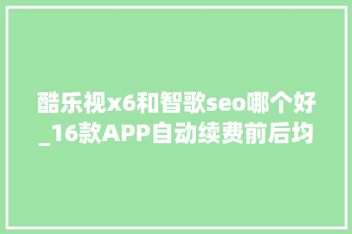 酷乐视x6和智歌seo哪个好_16款APP自动续费前后均不通知 酷乐视x6和智歌seo哪个好_16款APP自动续费前后均不通知 网站建设公司