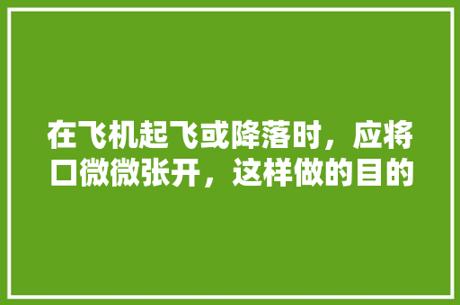 在飞机起飞或降落时，应将口微微张开，这样做的目的是什么,飞机起飞为什么张嘴巴呢。 在飞机起飞或降落时，应将口微微张开，这样做的目的是什么,飞机起飞为什么张嘴巴呢。 神马SEO