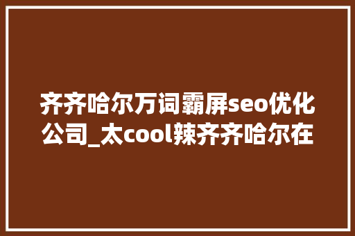齐齐哈尔万词霸屏seo优化公司_太cool辣齐齐哈尔在北京开启霸屏模