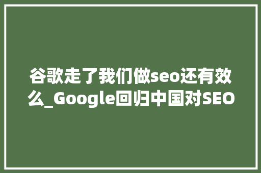 谷歌走了我们做seo还有效么_Google回归中国对SEO们意味着什么 谷歌走了我们做seo还有效么_Google回归中国对SEO们意味着什么 SEO关键词