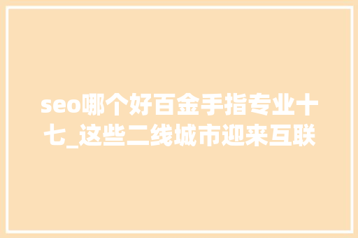 seo哪个好百金手指专业十七_这些二线城市迎来互联网重大年夜机遇有你家吗别错过此次大年夜成长 seo哪个好百金手指专业十七_这些二线城市迎来互联网重大年夜机遇有你家吗别错过此次大年夜成长 神马SEO