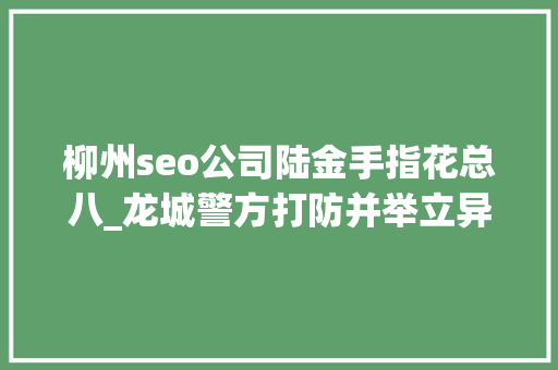 柳州seo公司陆金手指花总八_龙城警方打防并举立异做事推进安然柳州培植成效喜人 柳州seo公司陆金手指花总八_龙城警方打防并举立异做事推进安然柳州培植成效喜人 SEO关键词