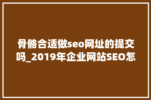 骨骼合适做seo网址的提交吗_2019年企业网站SEO怎么做 骨骼合适做seo网址的提交吗_2019年企业网站SEO怎么做 SEO关键词