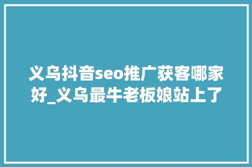 义乌抖音seo推广获客哪家好_义乌最牛老板娘站上了AI的风口
