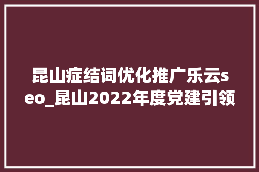 昆山症结词优化推广乐云seo_昆山2022年度党建引领物业治理做事工作市级示范点数量居姑苏各县级市区第一