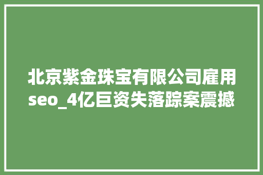 北京紫金珠宝有限公司雇用seo_4亿巨资失落踪案震撼黄金市场北京紫金珠宝托管营业被查严格新政限制黄金生意 北京紫金珠宝有限公司雇用seo_4亿巨资失落踪案震撼黄金市场北京紫金珠宝托管营业被查严格新政限制黄金生意 SEO关键词