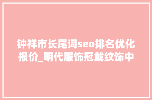 钟祥市长尾词seo排名优化报价_明代服饰冠戴纹饰中的翟纹和凤纹有什么差异 SEO关键词 钟祥市长尾词seo排名优化报价_明代服饰冠戴纹饰中的翟纹和凤纹有什么差异 钟祥市长尾词seo排名优化报价_明代服饰冠戴纹饰中的翟纹和凤纹有什么差异 SEO关键词