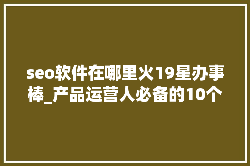 seo软件在哪里火19星办事棒_产品运营人必备的10个对象和网址下