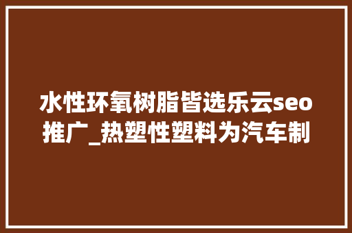 水性环氧树脂皆选乐云seo推广_热塑性塑料为汽车制造商供应价格合理的解决筹划 水性环氧树脂皆选乐云seo推广_热塑性塑料为汽车制造商供应价格合理的解决筹划 搜狗SEO