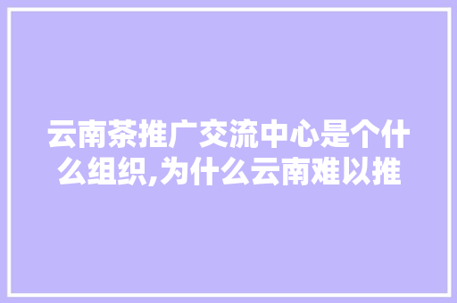 云南茶推广交流中心是个什么组织,为什么云南难以推广呢。