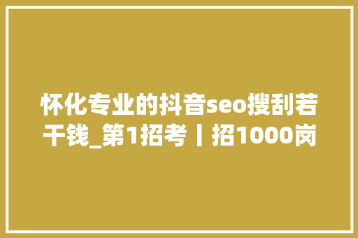 怀化专业的抖音seo搜刮若干钱_第1招考丨招1000岗这场校招有啥不一样干货多 怀化专业的抖音seo搜刮若干钱_第1招考丨招1000岗这场校招有啥不一样干货多 百度SEO
