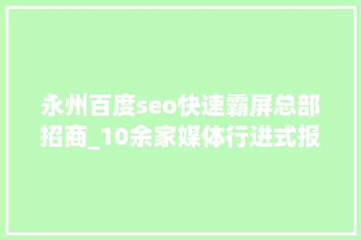 永州百度seo快速霸屏总部招商_10余家媒体行进式报道永州五一文旅